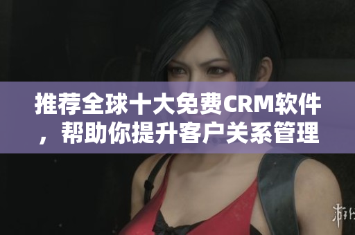 推荐全球十大免费CRM软件，帮助你提升客户关系管理！