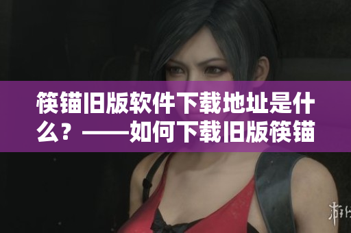 筷锚旧版软件下载地址是什么？——如何下载旧版筷锚软件