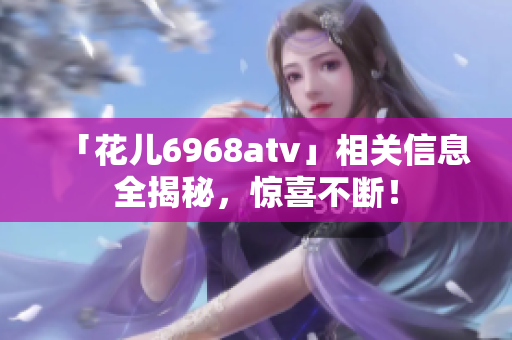 「花儿6968atv」相关信息全揭秘，惊喜不断！