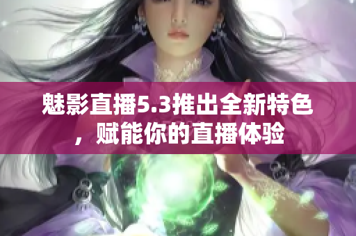 魅影直播5.3推出全新特色，赋能你的直播体验