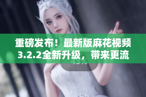 重磅发布！最新版麻花视频3.2.2全新升级，带来更流畅的观影体验！