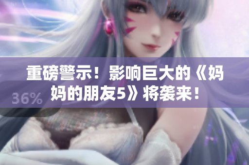 重磅警示！影响巨大的《妈妈的朋友5》将袭来！
