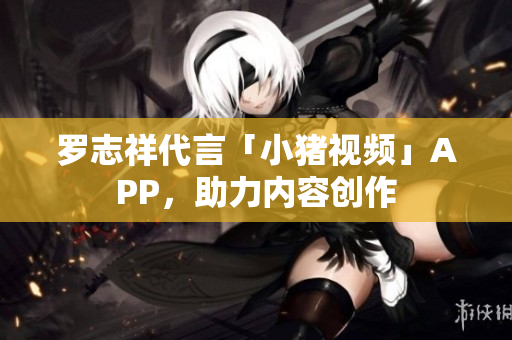 罗志祥代言「小猪视频」APP，助力内容创作