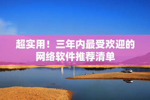 超实用！三年内最受欢迎的网络软件推荐清单