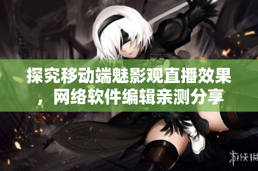 探究移动端魅影观直播效果，网络软件编辑亲测分享