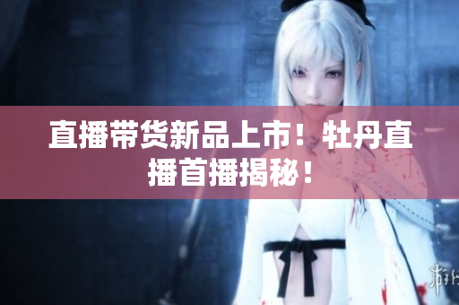 直播带货新品上市！牡丹直播首播揭秘！