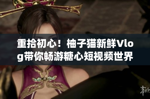 重拾初心！柚子猫新鲜Vlog带你畅游糖心短视频世界