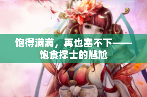 饱得满满，再也塞不下——饱食撑士的尴尬
