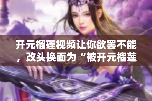 开元榴莲视频让你欲罢不能，改头换面为“被开元榴莲视频虏的舒适饕客”