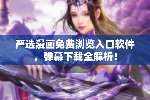 严选漫画免费浏览入口软件，弹幕下载全解析！