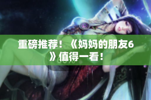 重磅推荐！《妈妈的朋友6》值得一看！