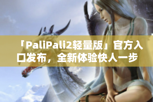 「PaliPali2轻量版」官方入口发布，全新体验快人一步！