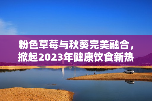 粉色草莓与秋葵完美融合，掀起2023年健康饮食新热潮