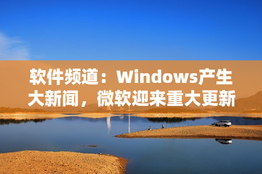 软件频道：Windows产生大新闻，微软迎来重大更新！