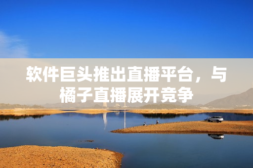 软件巨头推出直播平台，与橘子直播展开竞争