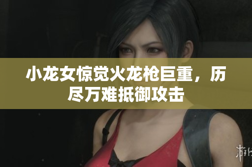 小龙女惊觉火龙枪巨重，历尽万难抵御攻击