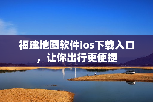 福建地图软件ios下载入口，让你出行更便捷