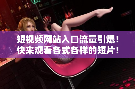 短视频网站入口流量引爆！快来观看各式各样的短片！