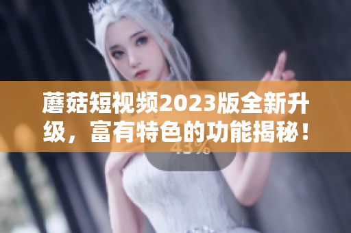 蘑菇短视频2023版全新升级，富有特色的功能揭秘！