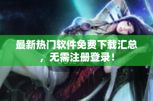 最新热门软件免费下载汇总，无需注册登录！