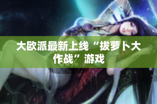 大欧派最新上线“拔萝卜大作战”游戏