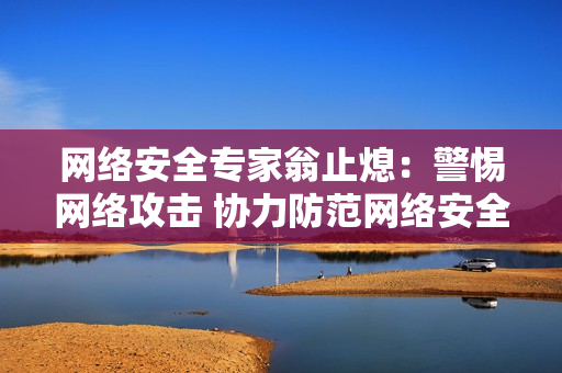 网络安全专家翁止熄：警惕网络攻击 协力防范网络安全风险