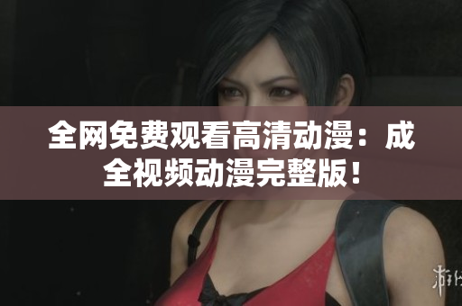 全网免费观看高清动漫：成全视频动漫完整版！