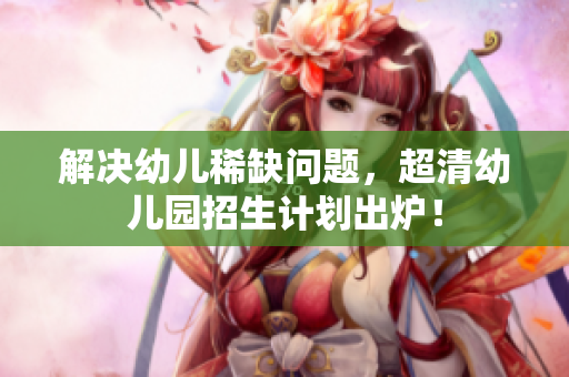解决幼儿稀缺问题，超清幼儿园招生计划出炉！