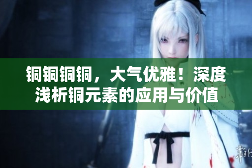铜铜铜铜，大气优雅！深度浅析铜元素的应用与价值