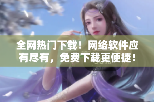 全网热门下载！网络软件应有尽有，免费下载更便捷！