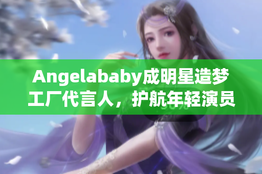 Angelababy成明星造梦工厂代言人，护航年轻演员成长