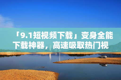 「9.1短视频下载」变身全能下载神器，高速吸取热门视频！