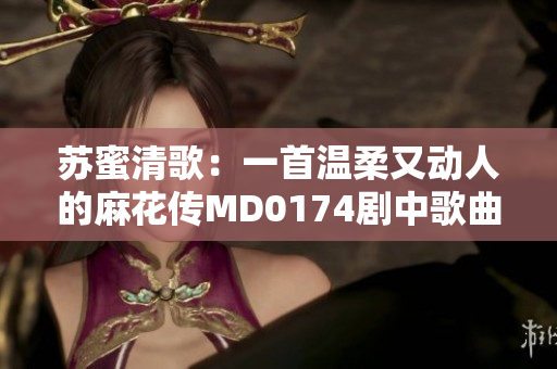 苏蜜清歌：一首温柔又动人的麻花传MD0174剧中歌曲