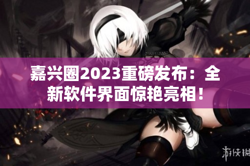 嘉兴圈2023重磅发布：全新软件界面惊艳亮相！