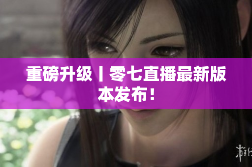 重磅升级丨零七直播最新版本发布！