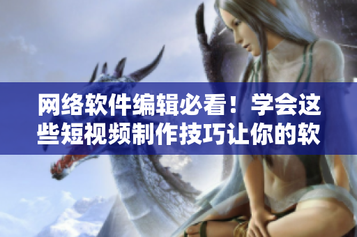 网络软件编辑必看！学会这些短视频制作技巧让你的软件文章更吸睛