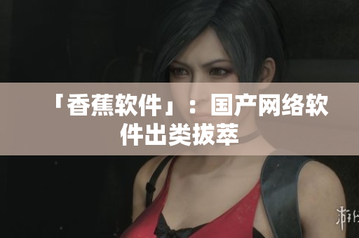 「香蕉软件」：国产网络软件出类拔萃