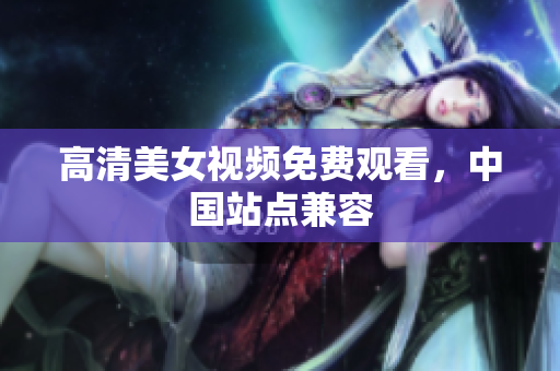 高清美女视频免费观看，中国站点兼容
