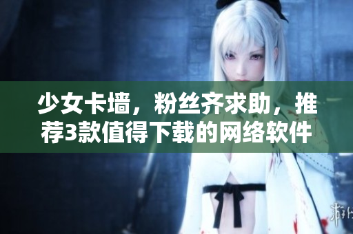 少女卡墙，粉丝齐求助，推荐3款值得下载的网络软件！
