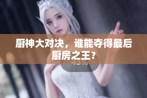 厨神大对决，谁能夺得最后厨房之王？