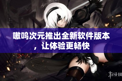 嗷呜次元推出全新软件版本，让体验更畅快
