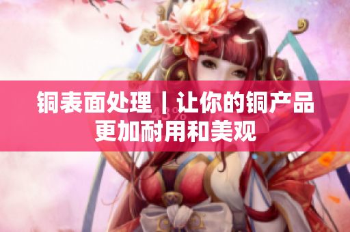 铜表面处理｜让你的铜产品更加耐用和美观