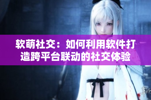 软萌社交：如何利用软件打造跨平台联动的社交体验