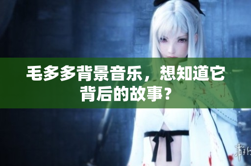 毛多多背景音乐，想知道它背后的故事？
