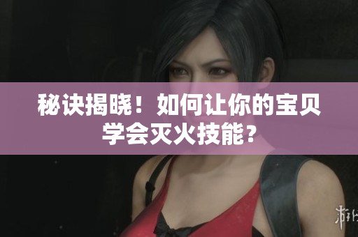 秘诀揭晓！如何让你的宝贝学会灭火技能？