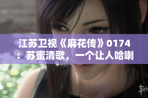 江苏卫视《麻花传》0174：苏蜜清歌，一个让人哈喇子直流的角色