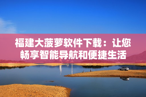 福建大菠萝软件下载：让您畅享智能导航和便捷生活