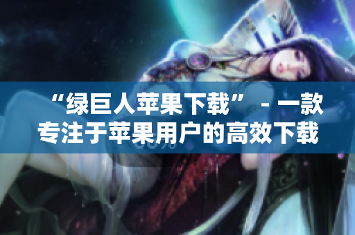 “绿巨人苹果下载” - 一款专注于苹果用户的高效下载工具