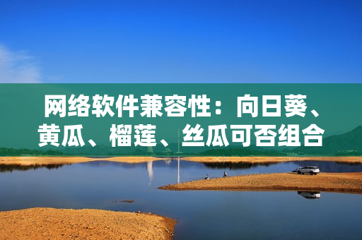 网络软件兼容性：向日葵、黄瓜、榴莲、丝瓜可否组合食用？