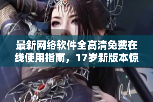最新网络软件全高清免费在线使用指南，17岁新版本惊艳登场！